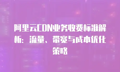 阿里云CDN业务收费标准解析：流量、带宽与成本优化策略