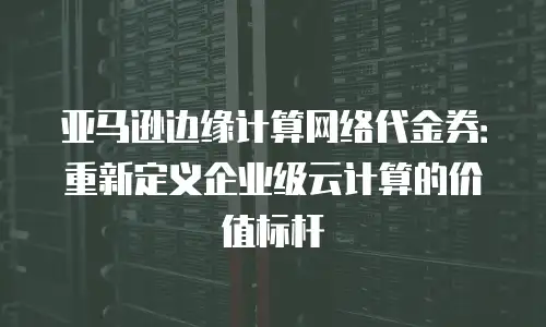 亚马逊边缘计算网络代金券：重新定义企业级云计算的价值标杆