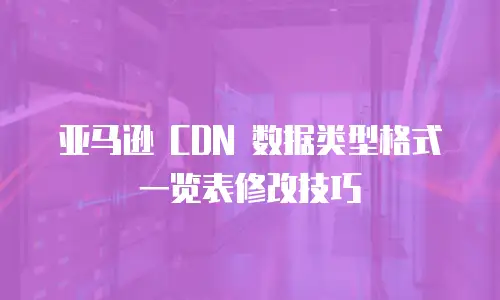 亚马逊 CDN 数据类型格式一览表修改技巧