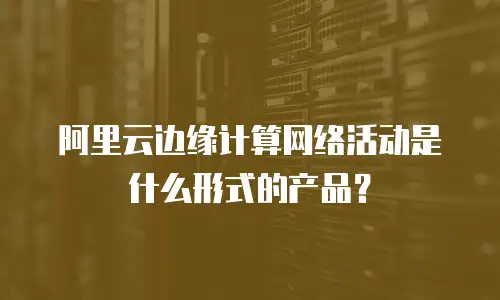 阿里云边缘计算网络活动是什么形式的产品？