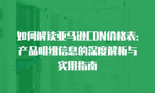 如何解读亚马逊CDN价格表：产品明细信息的深度解析与实用指南