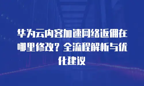 华为云内容加速网络返佣在哪里修改？全流程解析与优化建议  