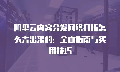 阿里云内容分发网络打折怎么弄出来的：全面指南与实用技巧