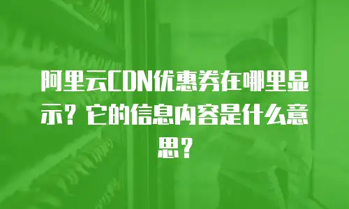 阿里云CDN优惠券在哪里显示？它的信息内容是什么意思？