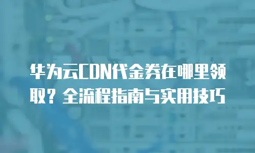 华为云CDN代金券在哪里领取？全流程指南与实用技巧