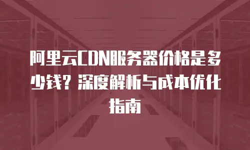 阿里云CDN服务器价格是多少钱？深度解析与成本优化指南