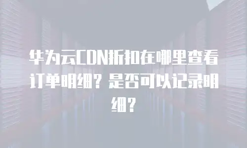 华为云CDN折扣在哪里查看订单明细？是否可以记录明细？