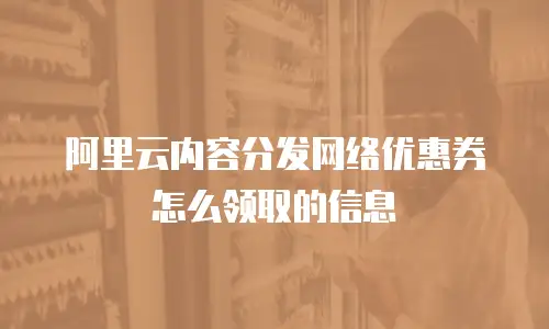 阿里云内容分发网络优惠券怎么领取的信息