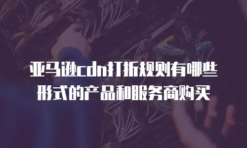 亚马逊cdn打折规则有哪些形式的产品和服务商购买