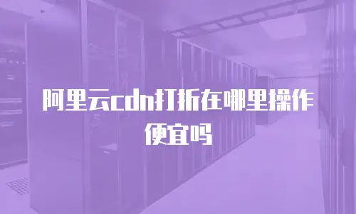 阿里云cdn打折在哪里操作便宜吗