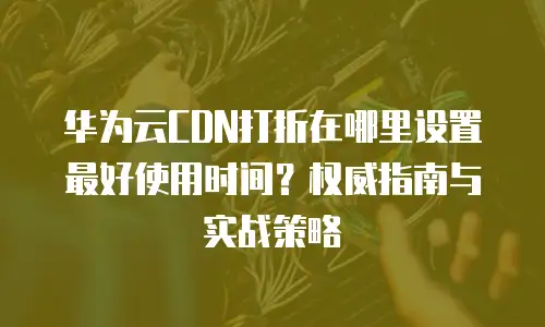 华为云CDN打折在哪里设置最好使用时间？权威指南与实战策略