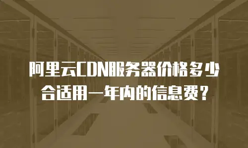 阿里云CDN服务器价格多少合适用一年内的信息费？