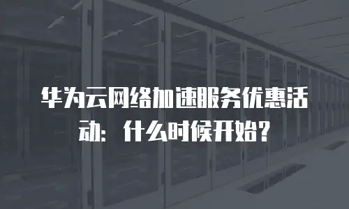 华为云网络加速服务优惠活动：什么时候开始？