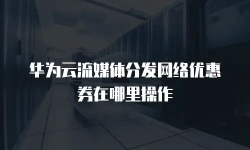 华为云流媒体分发网络优惠券在哪里操作