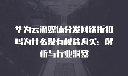 华为云流媒体分发网络折扣吗为什么没有权益购买：解析与行业洞察