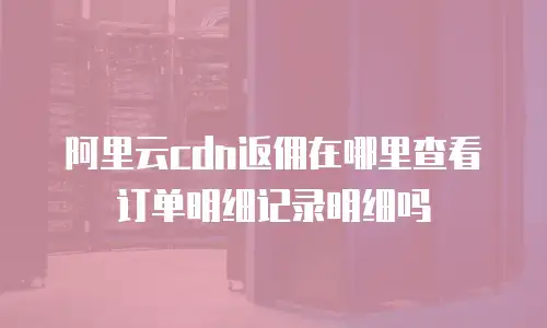 阿里云cdn返佣在哪里查看订单明细记录明细吗