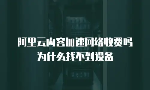 阿里云内容加速网络收费吗为什么找不到设备