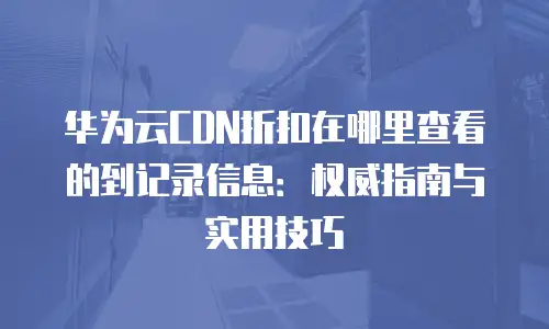 华为云CDN折扣在哪里查看的到记录信息：权威指南与实用技巧