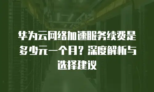 华为云网络加速服务续费是多少元一个月？深度解析与选择建议  
