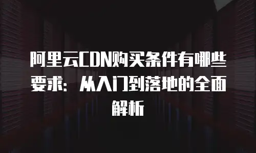 阿里云CDN购买条件有哪些要求：从入门到落地的全面解析