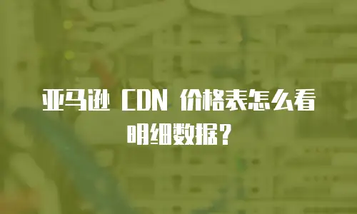 亚马逊 CDN 价格表怎么看明细数据？