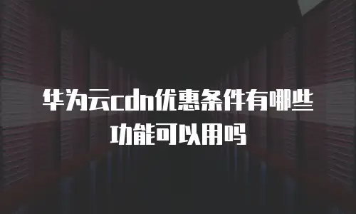 华为云cdn优惠条件有哪些功能可以用吗