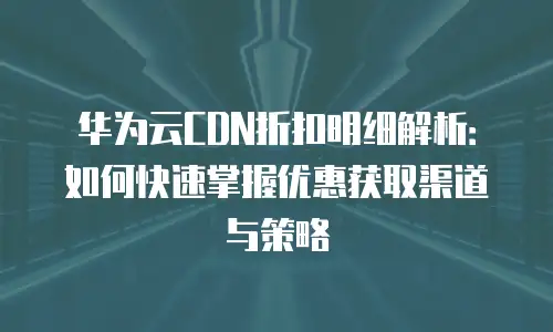 华为云CDN折扣明细解析：如何快速掌握优惠获取渠道与策略