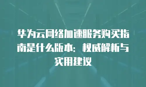 华为云网络加速服务购买指南是什么版本：权威解析与实用建议