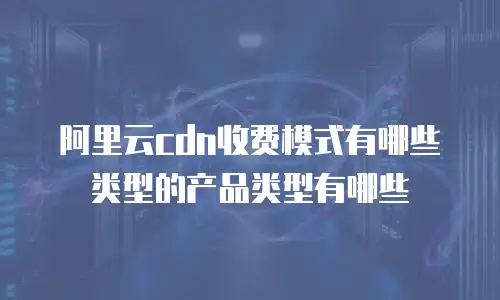 阿里云cdn收费模式有哪些类型的产品类型有哪些