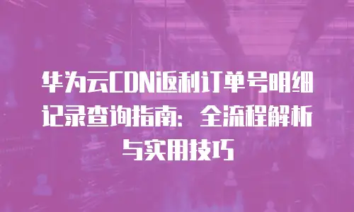 华为云CDN返利订单号明细记录查询指南：全流程解析与实用技巧