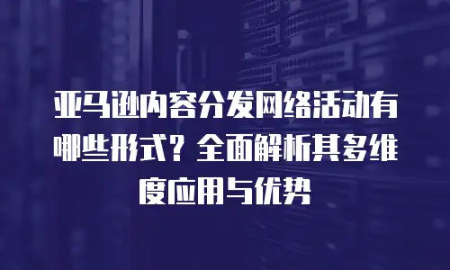 亚马逊内容分发网络活动有哪些形式？全面解析其多维度应用与优势