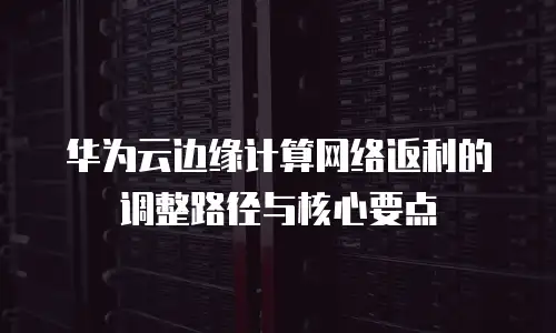 华为云边缘计算网络返利的调整路径与核心要点  