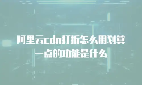 阿里云cdn打折怎么用划算一点的功能是什么