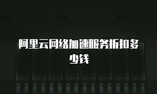 阿里云网络加速服务折扣多少钱