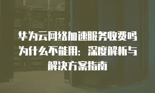 华为云网络加速服务收费吗为什么不能用：深度解析与解决方案指南