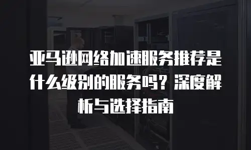 亚马逊网络加速服务推荐是什么级别的服务吗？深度解析与选择指南