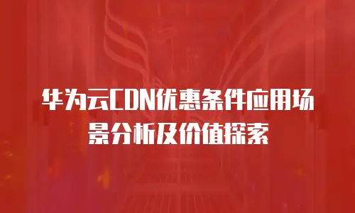 华为云CDN优惠条件应用场景分析及价值探索