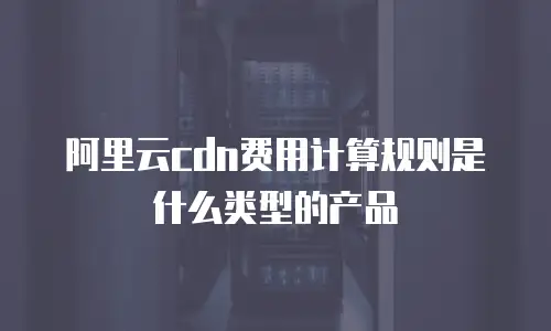 阿里云cdn费用计算规则是什么类型的产品