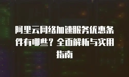 阿里云网络加速服务优惠条件有哪些？全面解析与实用指南
