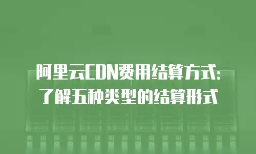 阿里云CDN费用结算方式：了解五种类型的结算形式