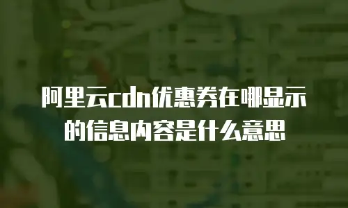 阿里云cdn优惠券在哪显示的信息内容是什么意思