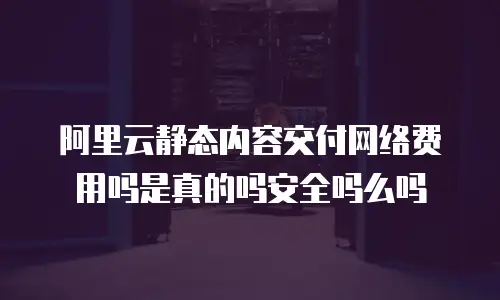 阿里云静态内容交付网络费用吗是真的吗安全吗么吗