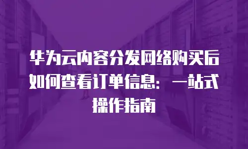 华为云内容分发网络购买后如何查看订单信息：一站式操作指南