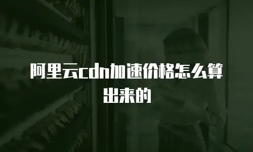 阿里云cdn加速价格怎么算出来的