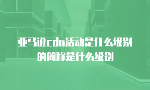亚马逊cdn活动是什么级别的简称是什么级别