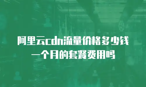阿里云cdn流量价格多少钱一个月的套餐费用吗