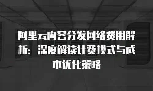 阿里云内容分发网络费用解析：深度解读计费模式与成本优化策略