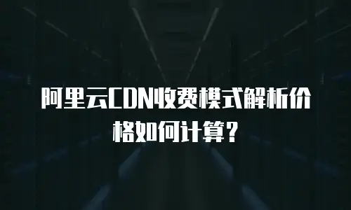 阿里云CDN收费模式解析价格如何计算？