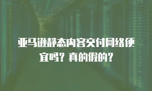 亚马逊静态内容交付网络便宜吗？真的假的？