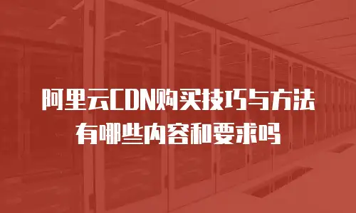阿里云CDN购买技巧与方法有哪些内容和要求吗